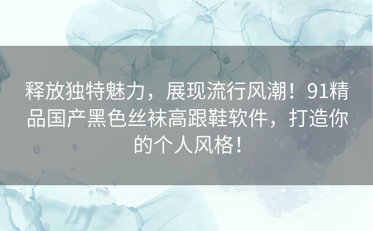 释放独特魅力，展现流行风潮！91精品国产黑色丝袜高跟鞋软件，打造你的个人风格！