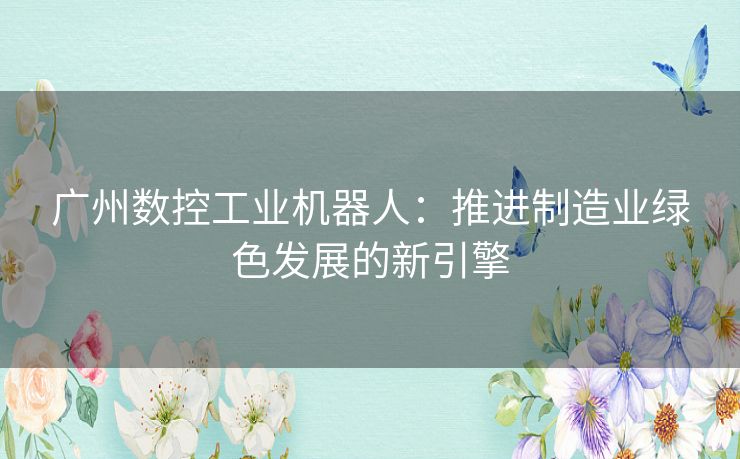 广州数控工业机器人：推进制造业绿色发展的新引擎