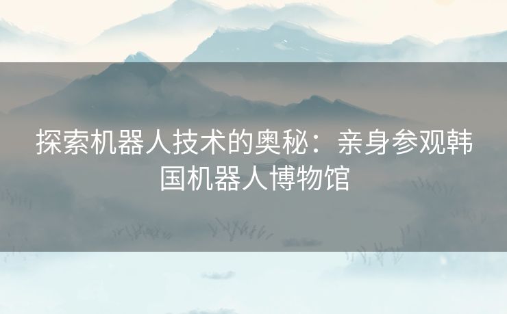 探索机器人技术的奥秘：亲身参观韩国机器人博物馆