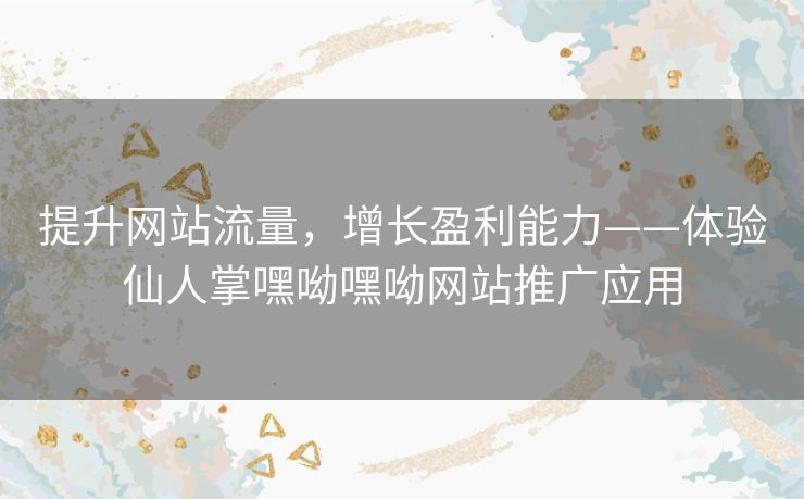 提升网站流量，增长盈利能力——体验仙人掌嘿呦嘿呦网站推广应用