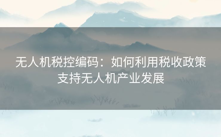 无人机税控编码：如何利用税收政策支持无人机产业发展