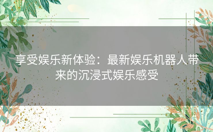 享受娱乐新体验：最新娱乐机器人带来的沉浸式娱乐感受