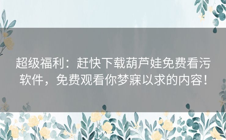 超级福利：赶快下载葫芦娃免费看污软件，免费观看你梦寐以求的内容！