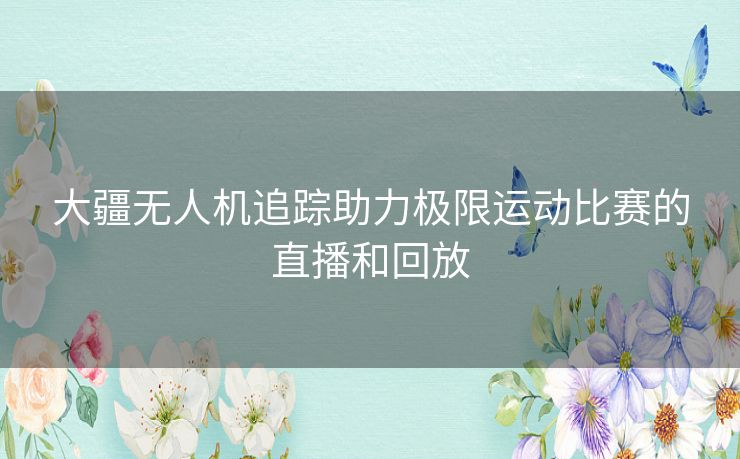 大疆无人机追踪助力极限运动比赛的直播和回放