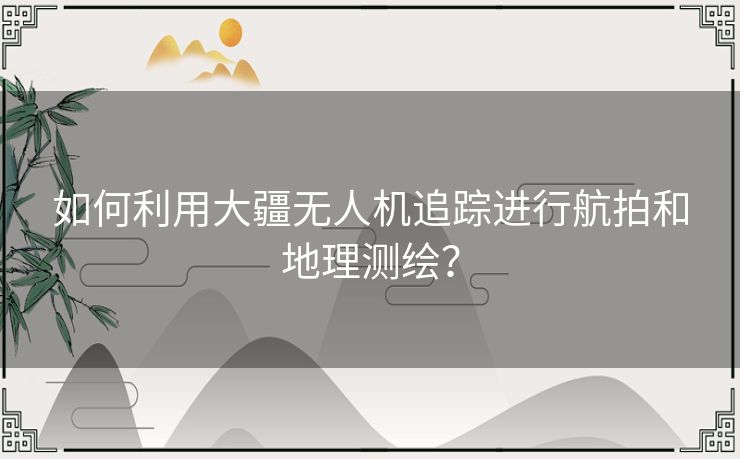 如何利用大疆无人机追踪进行航拍和地理测绘？