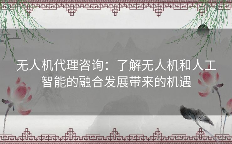 无人机代理咨询：了解无人机和人工智能的融合发展带来的机遇