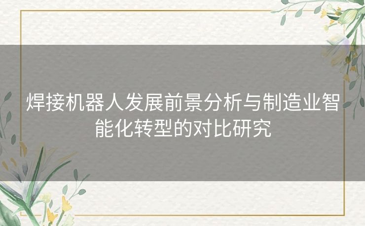 焊接机器人发展前景分析与制造业智能化转型的对比研究