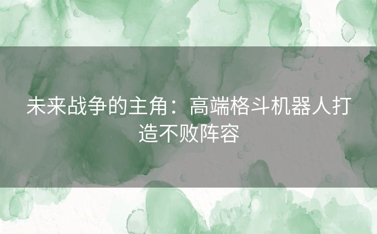 未来战争的主角：高端格斗机器人打造不败阵容