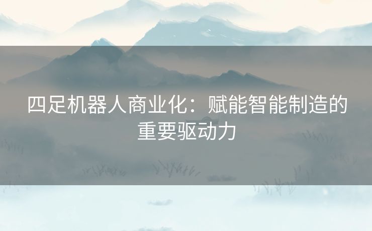 四足机器人商业化：赋能智能制造的重要驱动力