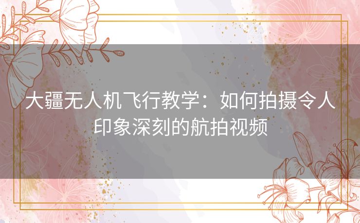 大疆无人机飞行教学：如何拍摄令人印象深刻的航拍视频