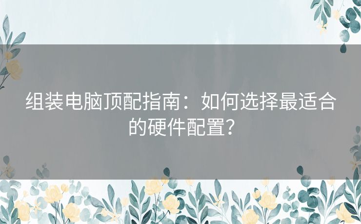 组装电脑顶配指南：如何选择最适合的硬件配置？