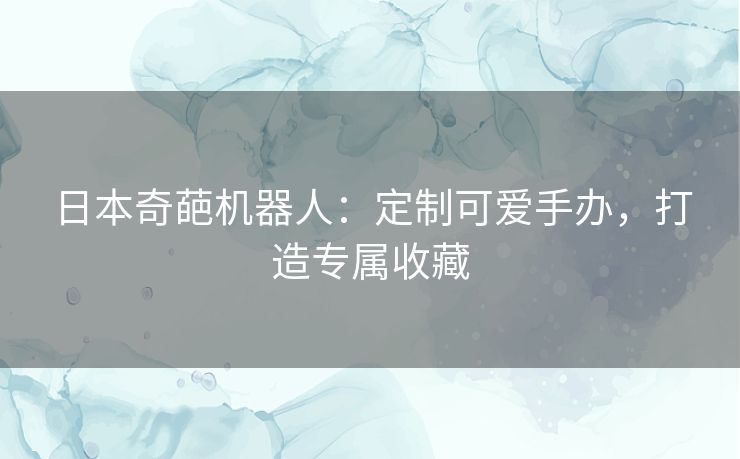 日本奇葩机器人：定制可爱手办，打造专属收藏