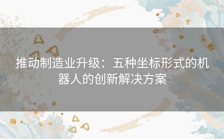 推动制造业升级：五种坐标形式的机器人的创新解决方案