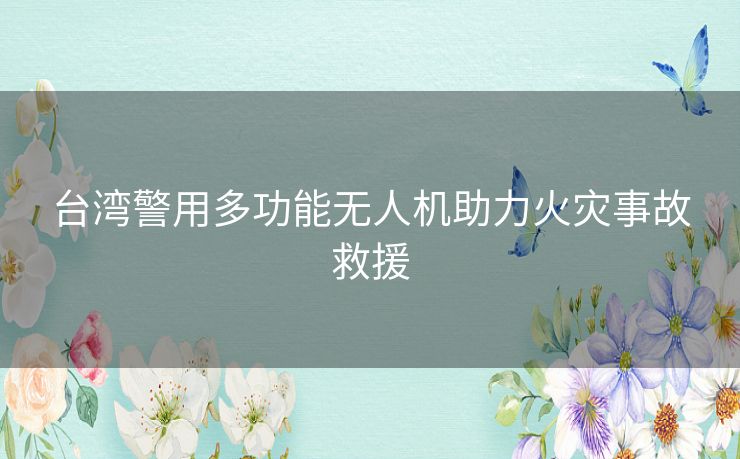 台湾警用多功能无人机助力火灾事故救援