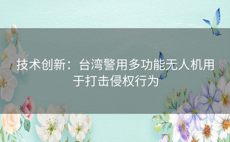 技术创新：台湾警用多功能无人机用于打击侵权行为