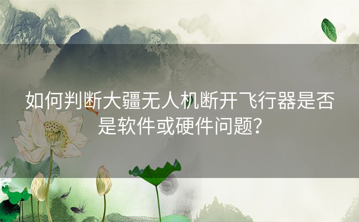 如何判断大疆无人机断开飞行器是否是软件或硬件问题？