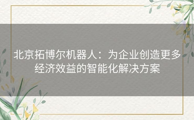 北京拓博尔机器人：为企业创造更多经济效益的智能化解决方案