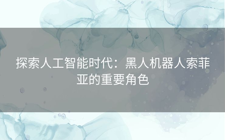 探索人工智能时代：黑人机器人索菲亚的重要角色