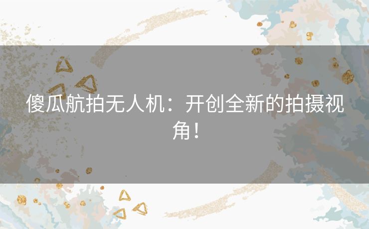 傻瓜航拍无人机：开创全新的拍摄视角！