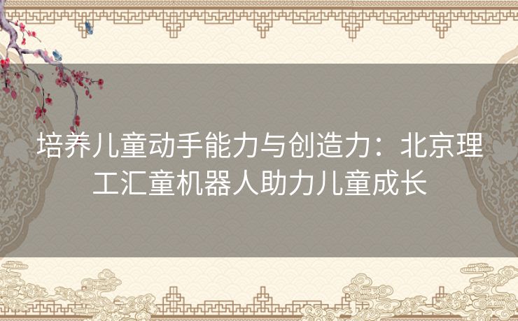 培养儿童动手能力与创造力：北京理工汇童机器人助力儿童成长