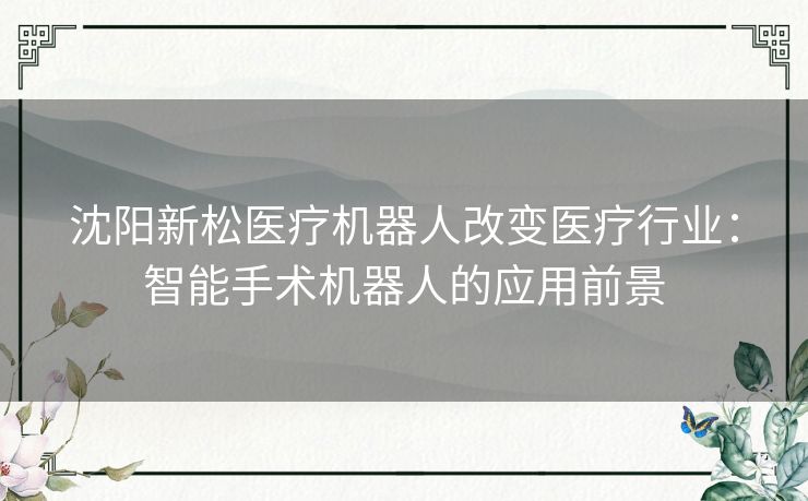 沈阳新松医疗机器人改变医疗行业：智能手术机器人的应用前景