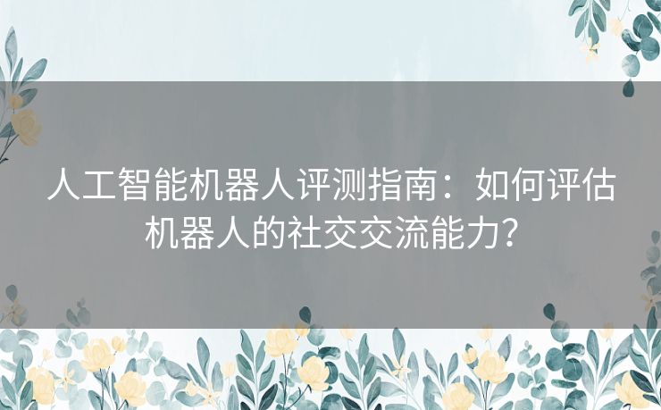 人工智能机器人评测指南：如何评估机器人的社交交流能力？