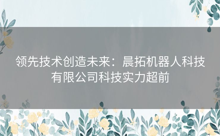 领先技术创造未来：晨拓机器人科技有限公司科技实力超前