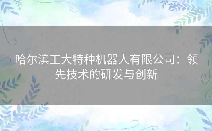 哈尔滨工大特种机器人有限公司：领先技术的研发与创新