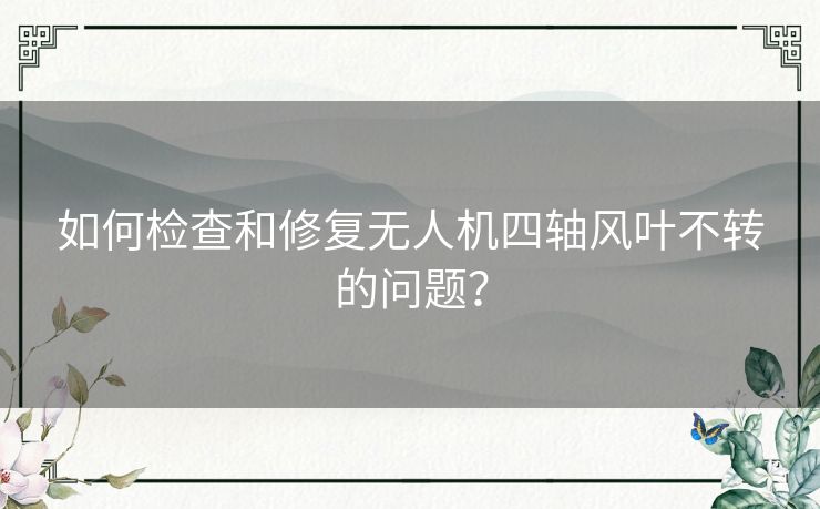 如何检查和修复无人机四轴风叶不转的问题？