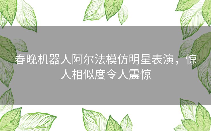 春晚机器人阿尔法模仿明星表演，惊人相似度令人震惊