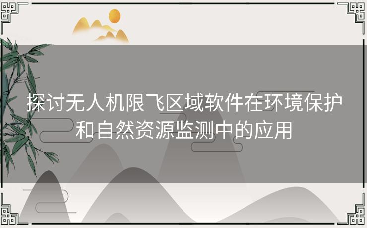 探讨无人机限飞区域软件在环境保护和自然资源监测中的应用