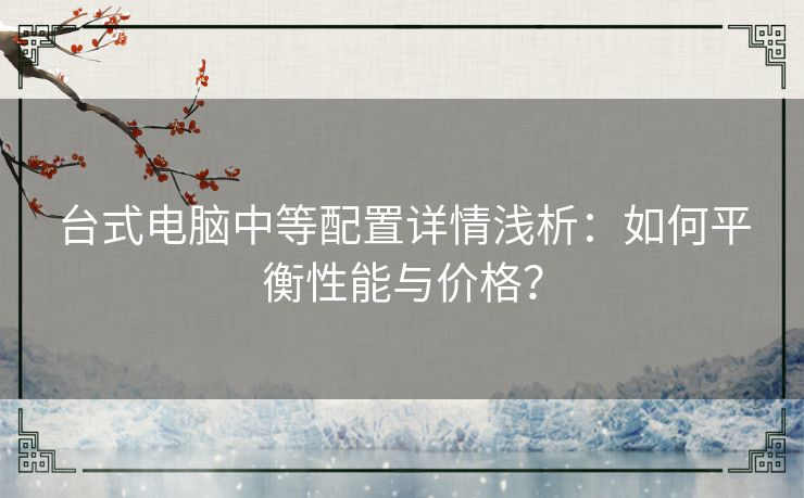 台式电脑中等配置详情浅析：如何平衡性能与价格？