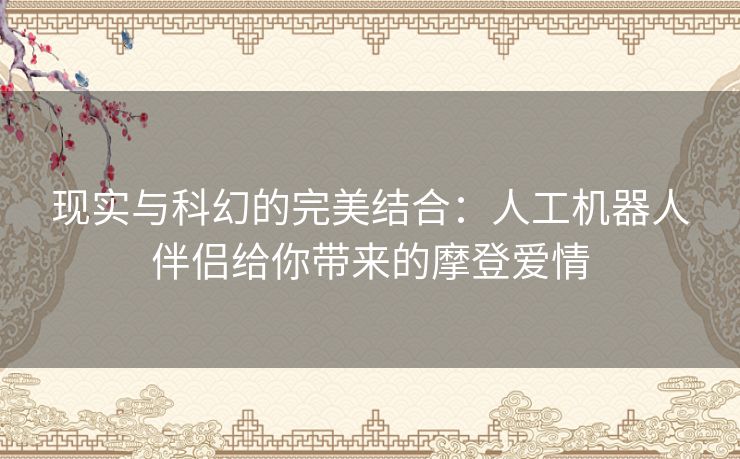 现实与科幻的完美结合：人工机器人伴侣给你带来的摩登爱情