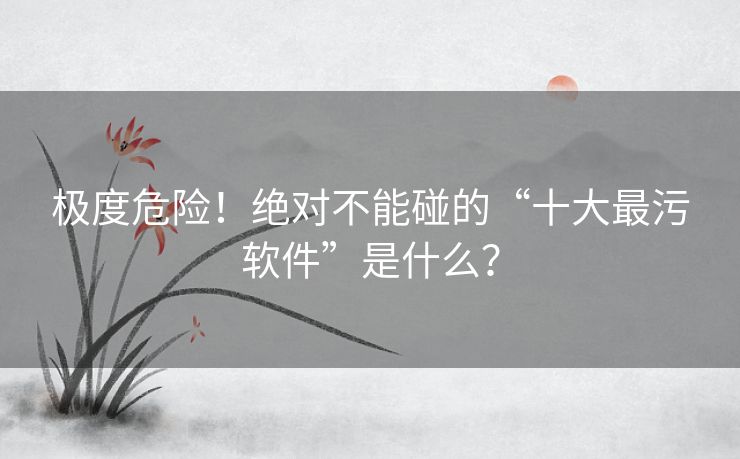 极度危险！绝对不能碰的“十大最污软件”是什么？