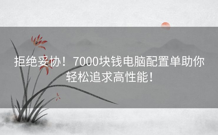 拒绝妥协！7000块钱电脑配置单助你轻松追求高性能！