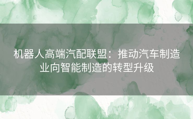 机器人高端汽配联盟：推动汽车制造业向智能制造的转型升级