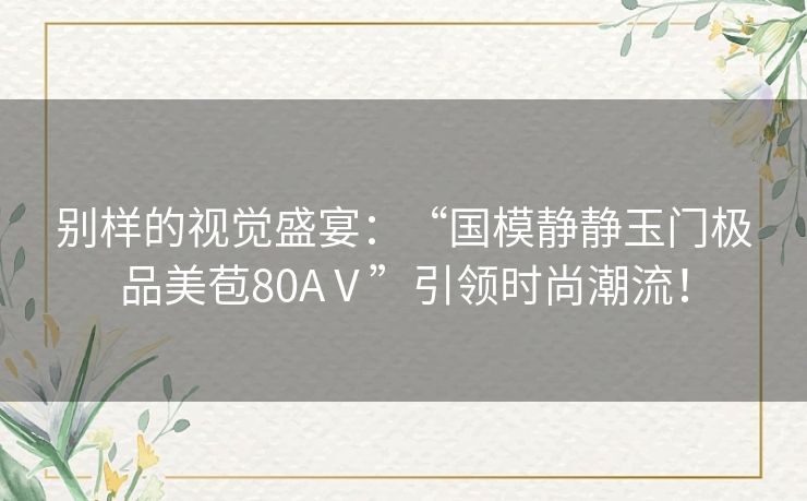 别样的视觉盛宴：“国模静静玉门极品美苞80AⅤ”引领时尚潮流！