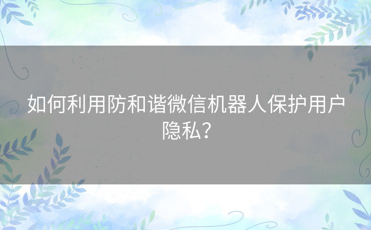 如何利用防和谐微信机器人保护用户隐私？