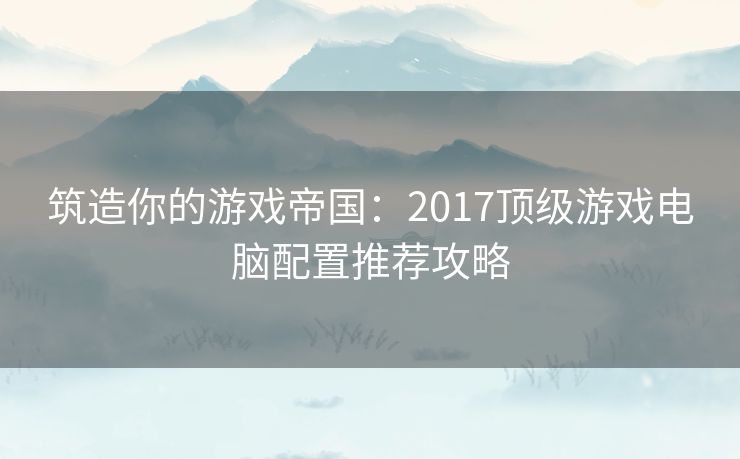 筑造你的游戏帝国：2017顶级游戏电脑配置推荐攻略