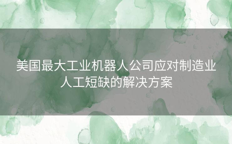 美国最大工业机器人公司应对制造业人工短缺的解决方案