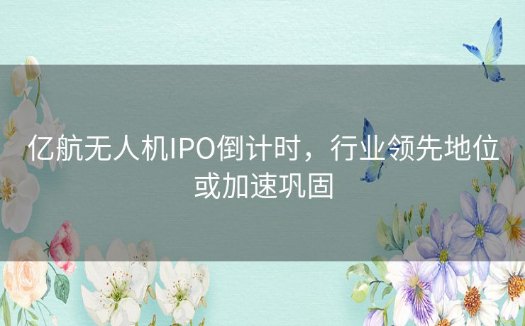 亿航无人机IPO倒计时，行业领先地位或加速巩固