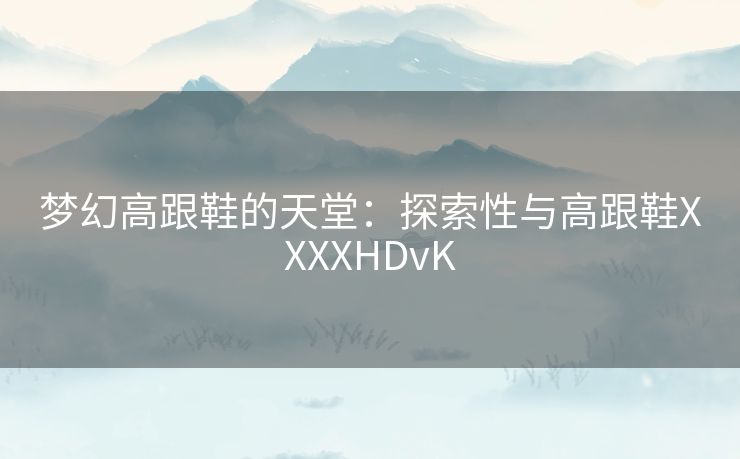 梦幻高跟鞋的天堂：探索性与高跟鞋XXXXHDvK