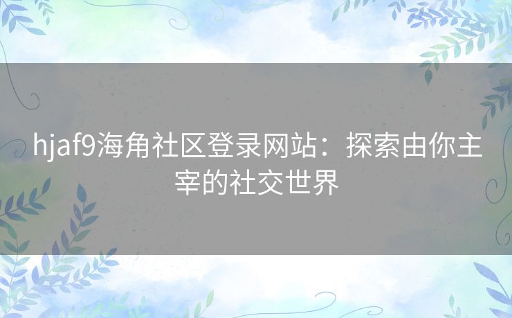 hjaf9海角社区登录网站：探索由你主宰的社交世界