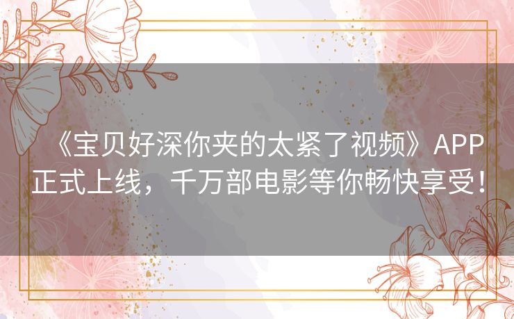 《宝贝好深你夹的太紧了视频》APP正式上线，千万部电影等你畅快享受！