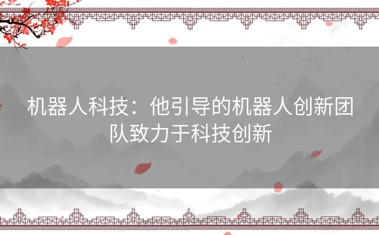 机器人科技：他引导的机器人创新团队致力于科技创新