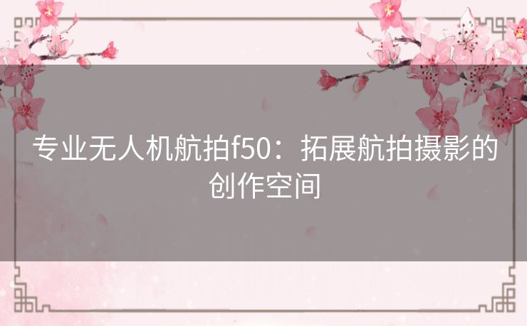 专业无人机航拍f50：拓展航拍摄影的创作空间