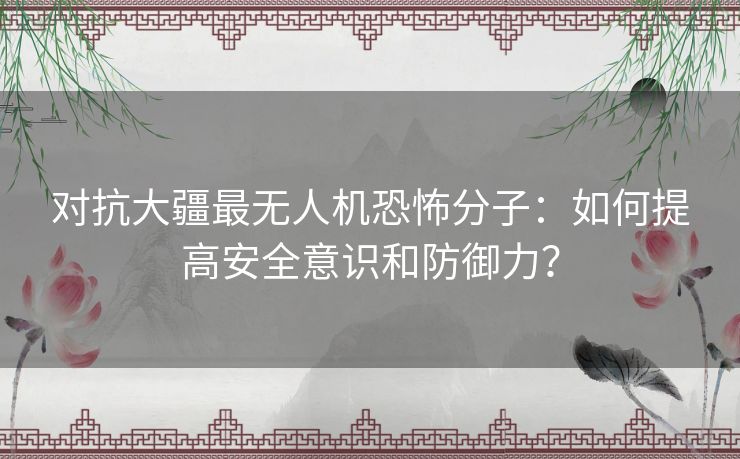 对抗大疆最无人机恐怖分子：如何提高安全意识和防御力？