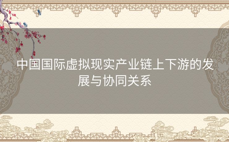 中国国际虚拟现实产业链上下游的发展与协同关系