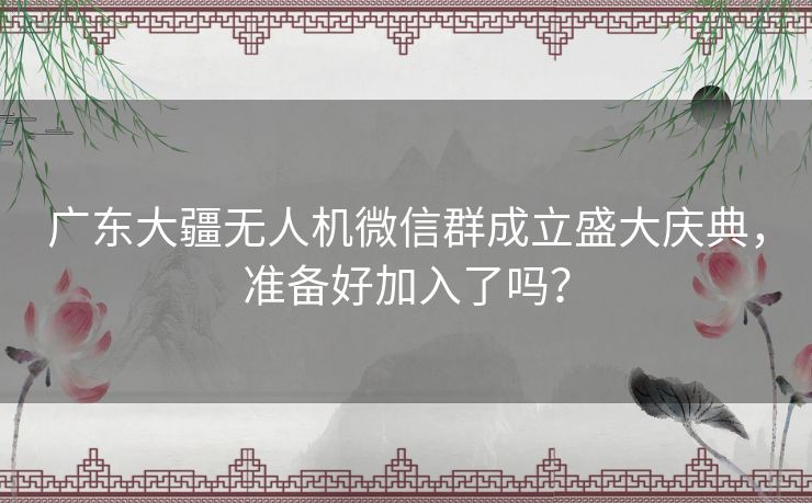 广东大疆无人机微信群成立盛大庆典，准备好加入了吗？