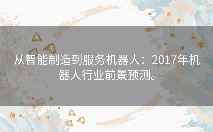 从智能制造到服务机器人：2017年机器人行业前景预测。